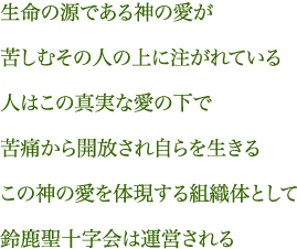 生命の源である神の愛が苦しむその人の上に注がれている人はこの真実な愛の下で苦痛から開放され自らを生きるこの神の愛を体現する組織体として鈴鹿聖十字会は運営される