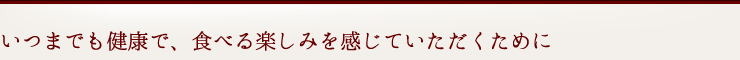 いつまでも健康で、食べる楽しみをお感じていただくために