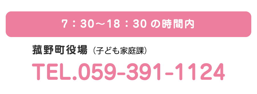 7：30〜19：00の時間内　菰野町役場（子ども家庭課）　TEL.059-391-1124