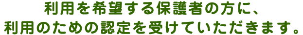 利用を希望する保護者の方に、 利用のための認定を受けていただきます。