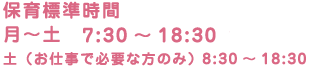 保育標準時間 月〜土　7:30～18:30（最長）　土（お仕事で必要な方のみ） 8:30～18:30