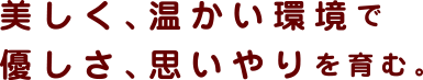 美しく、温かい環境で 優しさ、思いやりを育む