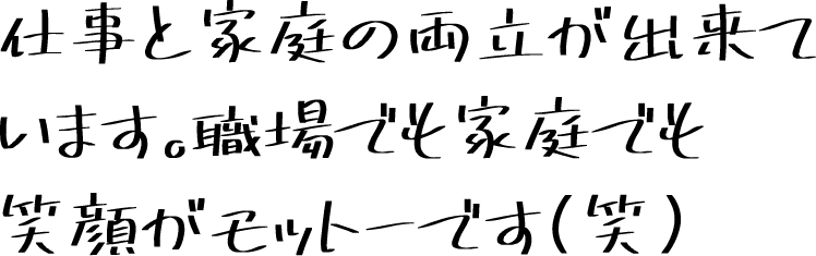 仕事と家庭の両立が出来ています。職場でも家庭でも笑顔がモットーです(笑)