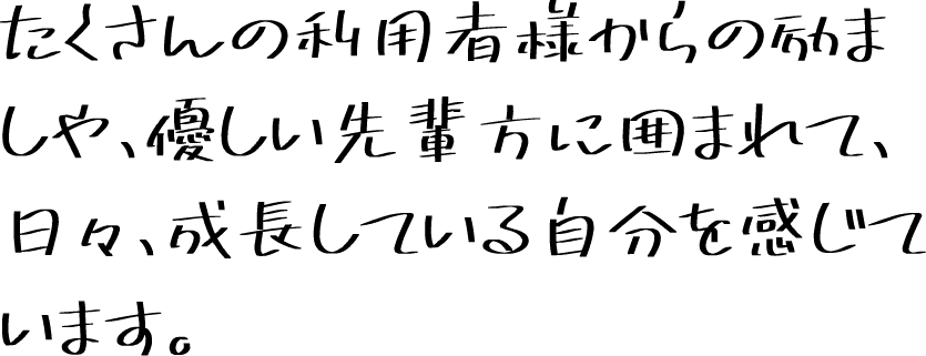 たくさんの利用者様からの励ましや、優しい先輩方に囲まれて、日々、成長している自分を感じています。