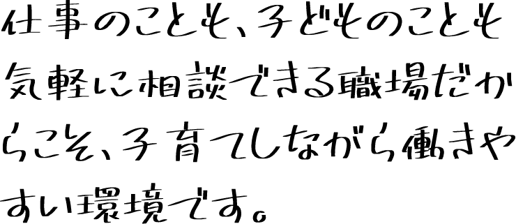 仕事のことも、子どものことも気軽に相談できる職場だからこそ、子育てしながら働きやすい環境です。